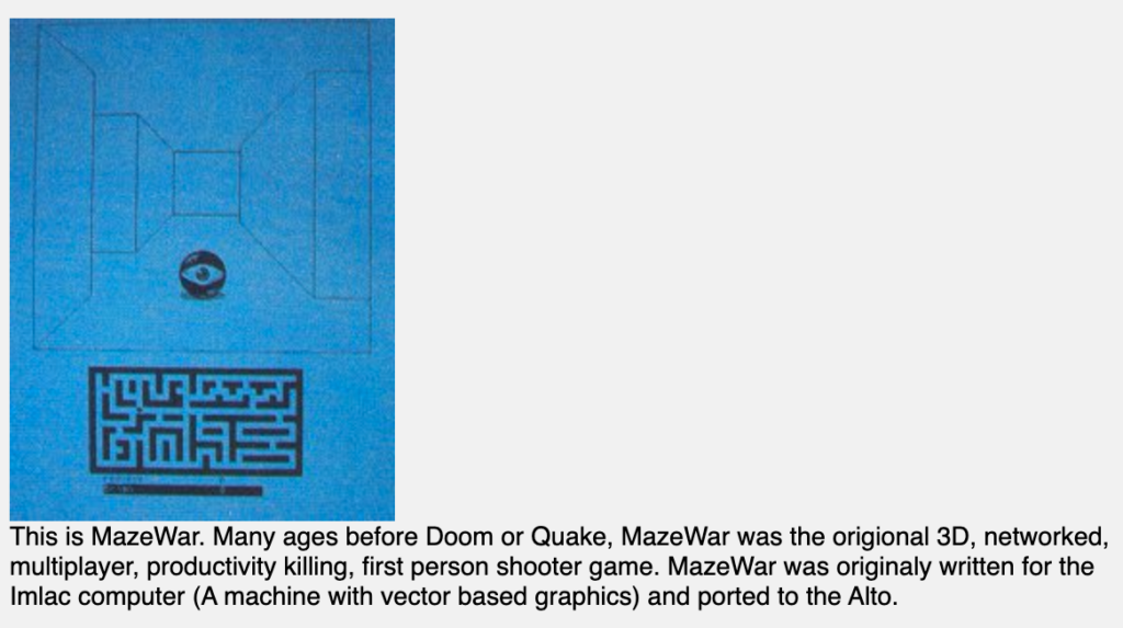 This is MazeWar. Many ages before Doom or Quake, MazeWar was the origional 3D, networked, multiplayer, productivity-killing, first person shooter game. MazeWar was originaly written for the Imlac computer (A machine with vector based graphics) and ported to the Alto.